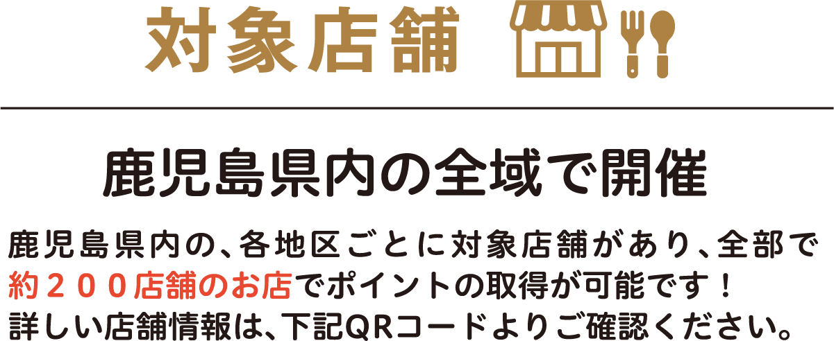 対象店舗 鹿児島県内の全域で開催 鹿児島県内の、各地区ごとに対象店舗があり、全部で約200店舗のお店でポイントの取得が可能です！詳しい店舗情報は、下記QRコードよりご確認ください。